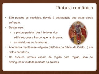 • São poucos os vestígios, devido à degradação que estas obras
sofreram.
• Destaca-se:
• a pintura parietal, dos interiores dos
edifícios, quer a fresco, quer a têmpera;
• as miniaturas ou iluminuras.
• A temática mantém-se religiosa (histórias da Bíblia, de Cristo…) em
ciclos narrativos.
• Os aspetos formais variam de região para região, sem se
distinguirem verdadeiramente os autores.
Pintura românica
 