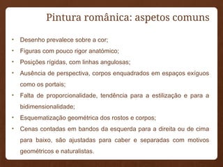 • Desenho prevalece sobre a cor;
• Figuras com pouco rigor anatómico;
• Posições rígidas, com linhas angulosas;
• Ausência de perspectiva, corpos enquadrados em espaços exíguos
como os portais;
• Falta de proporcionalidade, tendência para a estilização e para a
bidimensionalidade;
• Esquematização geométrica dos rostos e corpos;
• Cenas contadas em bandos da esquerda para a direita ou de cima
para baixo, são ajustadas para caber e separadas com motivos
geométricos e naturalistas.
Pintura românica: aspetos comuns
 