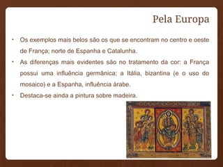 Pela Europa
• Os exemplos mais belos são os que se encontram no centro e oeste
de França; norte de Espanha e Catalunha.
• As diferenças mais evidentes são no tratamento da cor: a França
possui uma influência germânica; a Itália, bizantina (e o uso do
mosaico) e a Espanha, influência árabe.
• Destaca-se ainda a pintura sobre madeira.
 