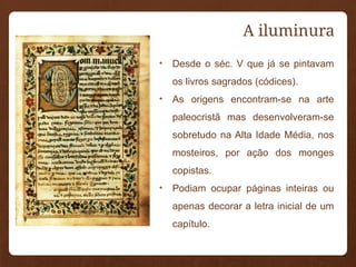 A iluminura
• Desde o séc. V que já se pintavam
os livros sagrados (códices).
• As origens encontram-se na arte
paleocristã mas desenvolveram-se
sobretudo na Alta Idade Média, nos
mosteiros, por ação dos monges
copistas.
• Podiam ocupar páginas inteiras ou
apenas decorar a letra inicial de um
capítulo.
 