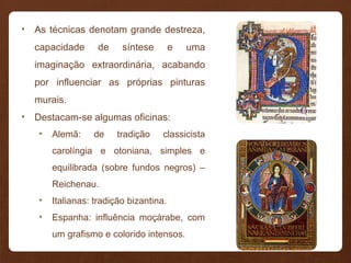 • As técnicas denotam grande destreza,
capacidade de síntese e uma
imaginação extraordinária, acabando
por influenciar as próprias pinturas
murais.
• Destacam-se algumas oficinas:
• Alemã: de tradição classicista
carolíngia e otoniana, simples e
equilibrada (sobre fundos negros) –
Reichenau.
• Italianas: tradição bizantina.
• Espanha: influência moçárabe, com
um grafismo e colorido intensos.
 