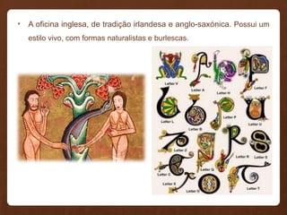 • A oficina inglesa, de tradição irlandesa e anglo-saxónica. Possui um
estilo vivo, com formas naturalistas e burlescas.
 