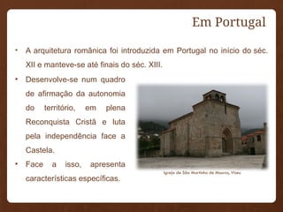 Em Portugal
• A arquitetura românica foi introduzida em Portugal no início do séc.
XII e manteve-se até finais do séc. XIII.
• Desenvolve-se num quadro
de afirmação da autonomia
do território, em plena
Reconquista Cristã e luta
pela independência face a
Castela.
• Face a isso, apresenta
características específicas.
Igreja de São Martinho de Mouros, Viseu
 