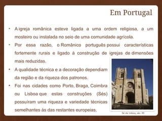 Em Portugal
• A igreja românica esteve ligada a uma ordem religiosa, a um
mosteiro ou instalada no seio de uma comunidade agrícola.
• Por essa razão, o Românico português possui características
fortemente rurais e ligado à construção de igrejas de dimensões
mais reduzidas.
• A qualidade técnica e a decoração dependiam
da região e da riqueza dos patronos.
• Foi nas cidades como Porto, Braga, Coimbra
ou Lisboa que estas construções (Sés)
possuíram uma riqueza e variedade técnicas
semelhantes às das restantes europeias.
Sé de Lisboa, séc. XII
 