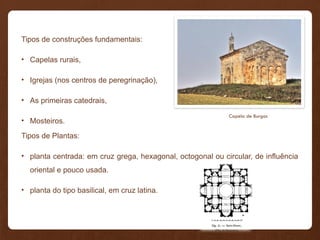 Tipos de construções fundamentais:
• Capelas rurais,
• Igrejas (nos centros de peregrinação),
• As primeiras catedrais,
• Mosteiros.
Tipos de Plantas:
• planta centrada: em cruz grega, hexagonal, octogonal ou circular, de influência
oriental e pouco usada.
• planta do tipo basilical, em cruz latina.
Capela de Burgos
 