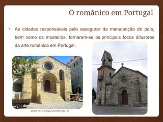 O românico em Portugal
• As cidades responsáveis pelo assegurar da manutenção do país,
bem como os mosteiros, tornaram-se os principais focos difusores
da arte românica em Portugal.
Igreja de S. Salvador de Resende
Igreja de S. Tiago, Coimbra, séc. XII
 