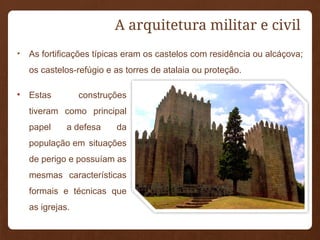 A arquitetura militar e civil
• As fortificações típicas eram os castelos com residência ou alcáçova;
os castelos-refúgio e as torres de atalaia ou proteção.
• Estas construções
tiveram como principal
papel a defesa da
população em situações
de perigo e possuíam as
mesmas características
formais e técnicas que
as igrejas.
 