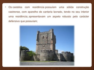 • Os castelos com residência possuíam uma sólida construção
castrense, com aparelho de cantaria lavrado, tendo no seu interior
uma residência; apresentavam um aspeto robusto pelo carácter
defensivo que possuíam;
 