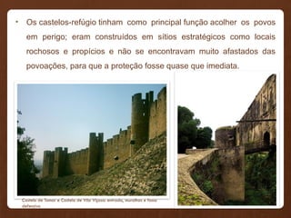 • Os castelos-refúgio tinham como principal função acolher os povos
em perigo; eram construídos em sítios estratégicos como locais
rochosos e propícios e não se encontravam muito afastados das
povoações, para que a proteção fosse quase que imediata.
Castelo de Tomar e Castelo de Vila Viçosa: entrada, muralhas e fosso
defensivo
 