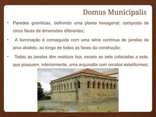 Domus Municipalis
• Paredes graníticas, definindo uma planta hexagonal, composta de
cinco faces de dimensões diferentes;
• A iluminação é conseguida com uma série contínua de janelas de
arco abatido, ao longo de todas as faces da construção;
• Todas as janelas têm moldura lisa, exceto as sete colocadas a este,
que possuem, interiormente, uma arquivolta com ornatos esteliformes;
 