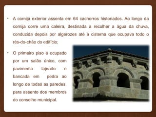 • A cornija exterior assenta em 64 cachorros historiados. Ao longo da
cornija corre uma caleira, destinada a recolher a água da chuva,
conduzida depois por algerozes até à cisterna que ocupava todo o
rés-do-chão do edifício;
• O primeiro piso é ocupado
por um salão único, com
pavimento lajeado e
bancada em pedra ao
longo de todas as paredes,
para assento dos membros
do conselho municipal.
 