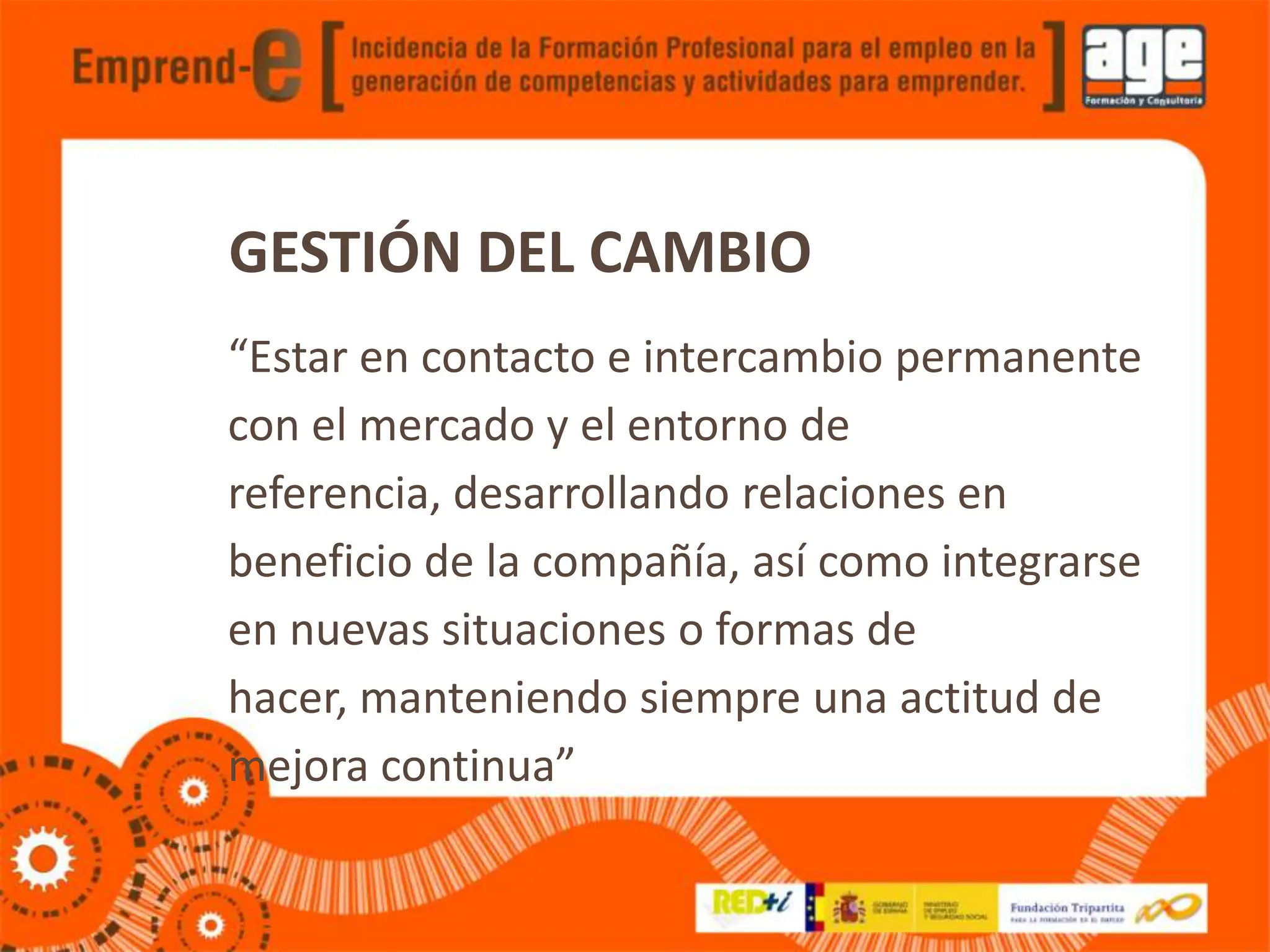 GESTIÓN DEL CAMBIO
“Estar en contacto e intercambio permanente
con el mercado y el entorno de
referencia, desarrollando relaciones en
beneficio de la compañía, así como integrarse
en nuevas situaciones o formas de
hacer, manteniendo siempre una actitud de
mejora continua”
 