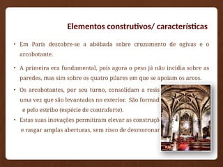 • Em Paris descobre-se a abóbada sobre cruzamento de ogivas e o
arcobotante.
• A primeira era fundamental, pois agora o peso já não incidia sobre as
paredes, mas sim sobre os quatro pilares em que se apoiam os arcos.
• Os arcobotantes, por seu turno, consolidam a resistência dos pilares,
uma vez que são levantados no exterior. São formados pelos arcos
e pelo estribo (espécie de contraforte).
• Estas suas inovações permitiram elevar as construções
e rasgar amplas aberturas, sem risco de desmoronamento.
Elementos construtivos/ características
 