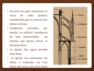 • Os arcos em ogiva substituem os
arcos de volta perfeita,
contribuindo para o acentuar das
linhas verticais.
• Totalmente revestidos por
janelas, os edifícios inundam-se
de uma luminosidade no
interior, que parece elevar os
fiéis para Deus.
• As igrejas têm agora paredes
mais finas;
• As igrejas são construções em
altura e realizadas em cruz
latina, por vezes com cinco naves
 