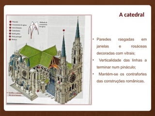 A catedral
• Paredes rasgadas em
janelas e rosáceas
decoradas com vitrais;
• Verticalidade das linhas a
terminar num pináculo;
• Mantém-se os contrafortes
das construções românicas.
 
