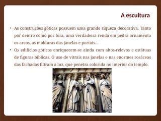 • As construções góticas possuem uma grande riqueza decorativa. Tanto
por dentro como por fora, uma verdadeira renda em pedra ornamenta
os arcos, as molduras das janelas e portais…
• Os edifícios góticos enriquecem-se ainda com altos-relevos e estátuas
de figuras bíblicas. O uso de vitrais nas janelas e nas enormes rosáceas
das fachadas filtram a luz, que penetra colorida no interior do templo.
A escultura
 