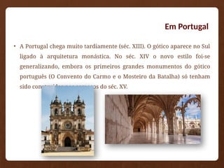 Em Portugal
• A Portugal chega muito tardiamente (séc. XIII). O gótico aparece no Sul
ligado à arquitetura monástica. No séc. XIV o novo estilo foi-se
generalizando, embora os primeiros grandes monumentos do gótico
português (O Convento do Carmo e o Mosteiro da Batalha) só tenham
sido construídos nos começos do séc. XV.
 