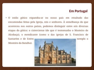 Em Portugal
• O estilo gótico expandiu-se no nosso país em resultado das
encomendas feitas pela Igreja, reis e senhores. À semelhança do que
aconteceu nos outros países, podemos distinguir entre nós diversas
etapas do gótico: o cisterciense (de que é testemunho o Mosteiro de
Alcobaça), o mendicante (como o das igrejas de S. Francisco de
Santarém e de Estremoz) e o gótico clássico (de que é exemplo o
Mosteiro da Batalha).
 