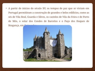 • A partir de inícios do século XV, os tempos de paz que se viviam em
Portugal permitiram a construção de grandes e belos edifícios, como as
sés de Vila Real, Guarda e Silves, os castelos de Vila da Feira e de Porto
de Mós, o solar dos Condes de Barcelos e o Paço dos Duques de
Bragança, em Guimarães.
 