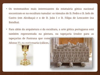• Os testemunhos mais interessantes da estatuária gótica nacional
encontram-se na escultura tumular: os túmulos de D. Pedro e D. Inês de
Castro (em Alcobaça) e o de D. João I e D. Filipa de Lencastre (na
Batalha).
• Para além da arquitetura e da escultura, a arte gótica portuguesa está
também representada na pintura, na tapeçaria (realce para as
tapeçarias de Pastrana que comemoram a tomada de Arzila por D.
Afonso V), na ourivesaria (cálices, cofres, relicários) e na iluminura.
 
