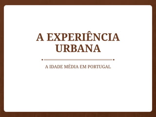 A EXPERIÊNCIA
URBANA
A IDADE MÉDIA EM PORTUGAL
 