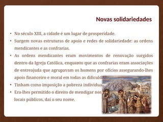 Novas solidariedades
• No século XIII, a cidade é um lugar de prosperidade.
• Surgem novas estruturas de apoio e redes de solidariedade: as ordens
mendicantes e as confrarias.
• As ordens mendicantes eram movimentos de renovação surgidos
dentro da Igreja Católica, enquanto que as confrarias eram associações
de entreajuda que agrupavam os homens por ofícios assegurando-lhes
apoio financeiro e moral em todas as dificuldades.
• Tinham como imposição a pobreza individual.
• Era-lhes permitido o direito de mendigar nos
locais públicos, daí o seu nome.
 