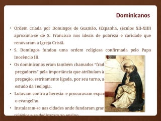 Dominicanos
• Ordem criada por Domingos de Gusmão, (Espanha, séculos XII-XIII)
aproxima-se de S. Francisco nos ideais de pobreza e caridade que
renovaram a Igreja Cristã.
• S. Domingos fundou uma ordem religiosa confirmada pelo Papa
Inocêncio III.
• Os dominicanos eram também chamados “frades
pregadores” pela importância que atribuíam à
pregação, estritamente ligada, por seu turno, ao
estudo da Teologia.
• Lutavam contra a heresia e procuravam expandir
o evangelho.
• Instalaram-se nas cidades onde fundaram grandes
colégios e se dedicaram ao ensino.
 