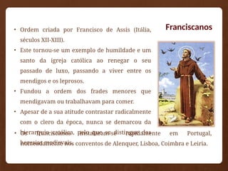 Franciscanos
• Ordem criada por Francisco de Assis (Itália,
séculos XII-XIII).
• Este tornou-se um exemplo de humildade e um
santo da igreja católica ao renegar o seu
passado de luxo, passando a viver entre os
mendigos e os leprosos.
• Fundou a ordem dos frades menores que
mendigavam ou trabalhavam para comer.
• Apesar de a sua atitude contrastar radicalmente
com o clero da época, nunca se demarcou da
hierarquia católica, pelo que se distingue das
heresias medievais.
• Os franciscanos instalaram-se rapidamente em Portugal,
nomeadamente nos conventos de Alenquer, Lisboa, Coimbra e Leiria.
 