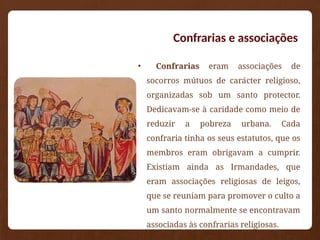 Confrarias e associações
• Confrarias eram associações de
socorros mútuos de carácter religioso,
organizadas sob um santo protector.
Dedicavam-se à caridade como meio de
reduzir a pobreza urbana. Cada
confraria tinha os seus estatutos, que os
membros eram obrigavam a cumprir.
Existiam ainda as Irmandades, que
eram associações religiosas de leigos,
que se reuniam para promover o culto a
um santo normalmente se encontravam
associadas às confrarias religiosas.
 