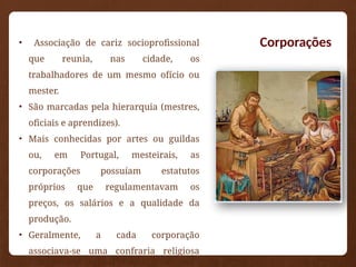 Corporações
• Associação de cariz socioprofissional
que reunia, nas cidade, os
trabalhadores de um mesmo ofício ou
mester.
• São marcadas pela hierarquia (mestres,
oficiais e aprendizes).
• Mais conhecidas por artes ou guildas
ou, em Portugal, mesteirais, as
corporações possuíam estatutos
próprios que regulamentavam os
preços, os salários e a qualidade da
produção.
• Geralmente, a cada corporação
associava-se uma confraria religiosa
 