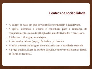Centros de sociabilidade
• O bairro, as ruas, em que os vizinhos se conheciam e auxiliavam.
• A igreja: dominou o ensino e contribuiu para a mudança de
comportamentos com a instituição das suas festividades e procissões.
• A taberna, o albergue, a estalagem…
• As cortes dos nobres (espaço fechado e particular).
• As salas de reunião burguesas e de acordo com a atividade exercida.
• A praça pública, lugar da cultura popular, onde se realizavam as festas,
as feiras, os teatros…
 