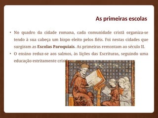 As primeiras escolas
• No quadro da cidade romana, cada comunidade cristã organiza-se
tendo à sua cabeça um bispo eleito pelos fiéis. Foi nestas cidades que
surgiram as Escolas Paroquiais. As primeiras remontam ao século II.
• O ensino reduz-se aos salmos, às lições das Escrituras, seguindo uma
educação estritamente cristã.
 