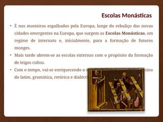 Escolas Monásticas
• É nos mosteiros espalhados pela Europa, longe do rebuliço das novas
cidades emergentes na Europa, que surgem as Escolas Monásticas, em
regime de internato e, inicialmente, para a formação de futuros
monges.
• Mais tarde abrem-se as escolas externas com o propósito da formação
de leigos cultos.
• Com o tempo, vai-se enriquecendo o estudo de forma a incluir o ensino
do latim, gramática, retórica e dialéctica.
 