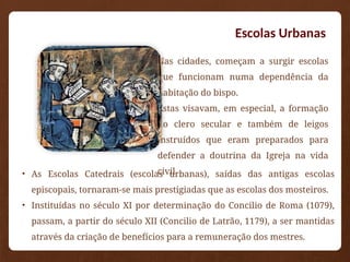 Escolas Urbanas
• Nas cidades, começam a surgir escolas
que funcionam numa dependência da
habitação do bispo.
• Estas visavam, em especial, a formação
do clero secular e também de leigos
instruídos que eram preparados para
defender a doutrina da Igreja na vida
civil.
• As Escolas Catedrais (escolas urbanas), saídas das antigas escolas
episcopais, tornaram-se mais prestigiadas que as escolas dos mosteiros.
• Instituídas no século XI por determinação do Concilio de Roma (1079),
passam, a partir do século XII (Concilio de Latrão, 1179), a ser mantidas
através da criação de benefícios para a remuneração dos mestres.
 