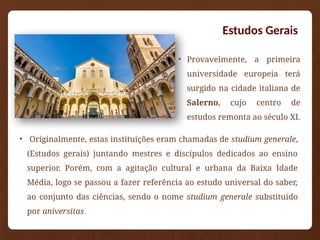 Estudos Gerais
• Provavelmente, a primeira
universidade europeia terá
surgido na cidade italiana de
Salerno, cujo centro de
estudos remonta ao século XI.
• Originalmente, estas instituições eram chamadas de studium generale,
(Estudos gerais) juntando mestres e discípulos dedicados ao ensino
superior. Porém, com a agitação cultural e urbana da Baixa Idade
Média, logo se passou a fazer referência ao estudo universal do saber,
ao conjunto das ciências, sendo o nome studium generale substituído
por universitas.
 