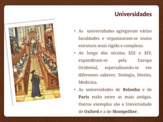 Universidades
• As universidades agregavam várias
faculdades e organizavam-se numa
estrutura mais rígida e complexa.
• Ao longo dos séculos XIII e XIV,
expandiram-se pela Europa
Ocidental, especializando-se em
diferentes saberes: Teologia, Direito,
Medicina.
• As universidades de Bolonha e de
Paris estão entre as mais antigas.
Outros exemplos são a Universidade
de Oxford e a de Montpellier.
 