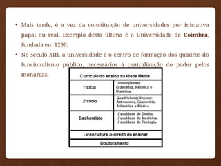 • Mais tarde, é a vez da constituição de universidades por iniciativa
papal ou real. Exemplo desta última é a Universidade de Coimbra,
fundada em 1290.
• No século XIII, a universidade é o centro de formação dos quadros do
funcionalismo público, necessários à centralização do poder pelos
monarcas.
 