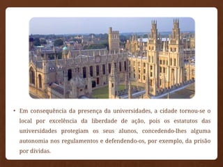 • Em consequência da presença da universidades, a cidade tornou-se o
local por excelência da liberdade de ação, pois os estatutos das
universidades protegiam os seus alunos, concedendo-lhes alguma
autonomia nos regulamentos e defendendo-os, por exemplo, da prisão
por dívidas.
 