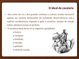 O ideal de cavalaria
• Nas cortes do rei e dos grandes senhores a cultura erudita (acessível
apenas aos estratos dominantes da sociedade) desenvolveu-se sob o
espírito cavalheiresco, segundo o qual o cavaleiro, sempre de estirpe
nobre, almejava tornar-se perfeito.
• O cavaleiro ideal devia ter as seguintes qualidades:
-a honra;
-a coragem;
-a lealdade;
-a virtude;
-a piedade;
-o ideal de cuzada.
 