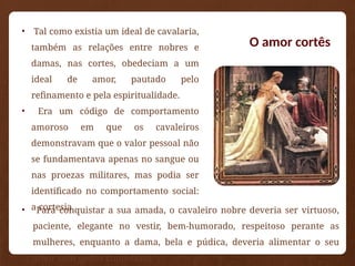 O amor cortês
• Tal como existia um ideal de cavalaria,
também as relações entre nobres e
damas, nas cortes, obedeciam a um
ideal de amor, pautado pelo
refinamento e pela espiritualidade.
• Era um código de comportamento
amoroso em que os cavaleiros
demonstravam que o valor pessoal não
se fundamentava apenas no sangue ou
nas proezas militares, mas podia ser
identificado no comportamento social:
a cortesia.
• Para conquistar a sua amada, o cavaleiro nobre deveria ser virtuoso,
paciente, elegante no vestir, bem-humorado, respeitoso perante as
mulheres, enquanto a dama, bela e púdica, deveria alimentar o seu
amor com gestos comedidos.
 