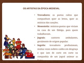 • Trovadores: os poetas cultos que
compunham quer as letras, quer as
músicas das canções.
• Menestréis: músicos-poetas que viviam
na casa de um fidalgo, para quem
trabalhavam.
• Jograis: cantores ambulantes,
geralmente de origem popular.
• Segréis: trovadores profissionais,
muitas vezes nobres caídos em desgraça
e que iam de corte em corte na
companhia de um jogral animar as
festas.
OS ARTISTAS DA ÉPOCA MEDIEVAL
 