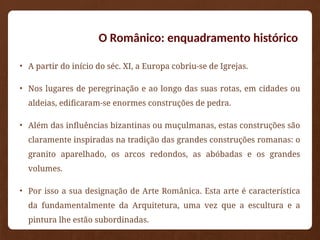 O Românico: enquadramento histórico
• A partir do início do séc. XI, a Europa cobriu-se de Igrejas.
• Nos lugares de peregrinação e ao longo das suas rotas, em cidades ou
aldeias, edificaram-se enormes construções de pedra.
• Além das influências bizantinas ou muçulmanas, estas construções são
claramente inspiradas na tradição das grandes construções romanas: o
granito aparelhado, os arcos redondos, as abóbadas e os grandes
volumes.
• Por isso a sua designação de Arte Românica. Esta arte é característica
da fundamentalmente da Arquitetura, uma vez que a escultura e a
pintura lhe estão subordinadas.
 