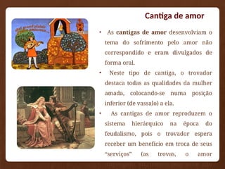 Cantiga de amor
• As cantigas de amor desenvolviam o
tema do sofrimento pelo amor não
correspondido e eram divulgados de
forma oral.
• Neste tipo de cantiga, o trovador
destaca todas as qualidades da mulher
amada, colocando-se numa posição
inferior (de vassalo) a ela.
• As cantigas de amor reproduzem o
sistema hierárquico na época do
feudalismo, pois o trovador espera
receber um benefício em troca de seus
“serviços” (as trovas, o amor
dispensado, sofrimento pelo amor não
 