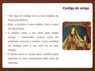 • Este tipo de cantiga teve as suas origens na
Península Ibérica.
• Nela, o eu-lírico é uma mulher, mas o autor
era masculino.
• A mulher canta o seu amor pelo amigo
(amigo = namorado), muitas vezes em
ambiente natural, e muitas vezes, também
em diálogo com a sua mãe ou as suas
amigas.
• O poeta serve-se assim deste artifício para
exprimir os seus sentimentos pela boca da
rapariga.
Cantiga de amigo
 