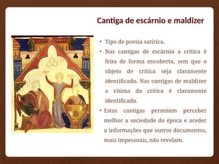 • Tipo de poesia satírica.
• Nas cantigas de escárnio a crítica é
feita de forma encoberta, sem que o
objeto de crítica seja claramente
identificado. Nas cantigas de maldizer
a vítima da crítica é claramente
identificada.
• Estas cantigas permitem perceber
melhor a sociedade da época e aceder
a informações que outros documentos,
mais impessoais, não revelam.
Cantiga de escárnio e maldizer
 