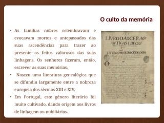 O culto da memória
• As famílias nobres relembravam e
evocavam mortos e antepassados das
suas ascendências para trazer ao
presente os feitos valorosos das suas
linhagens. Os senhores fizeram, então,
escrever as suas memórias.
• Nasceu uma literatura genealógica que
se difundiu largamente entre a nobreza
europeia dos séculos XIII e XIV.
• Em Portugal, este género literário foi
muito cultivado, dando origem aos livros
de linhagem ou nobiliários.
 