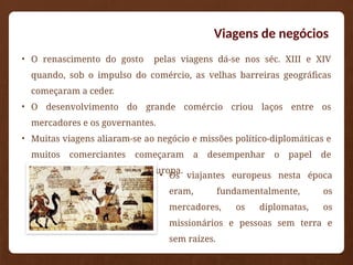 Viagens de negócios
• O renascimento do gosto pelas viagens dá-se nos séc. XIII e XIV
quando, sob o impulso do comércio, as velhas barreiras geográficas
começaram a ceder.
• O desenvolvimento do grande comércio criou laços entre os
mercadores e os governantes.
• Muitas viagens aliaram-se ao negócio e missões político-diplomáticas e
muitos comerciantes começaram a desempenhar o papel de
embaixadores das cortes da Europa.
• Os viajantes europeus nesta época
eram, fundamentalmente, os
mercadores, os diplomatas, os
missionários e pessoas sem terra e
sem raízes.
 