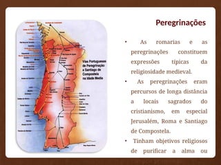 Peregrinações
• As romarias e as
peregrinações constituem
expressões típicas da
religiosidade medieval.
• As peregrinações eram
percursos de longa distância
a locais sagrados do
cristianismo, em especial
Jerusalém, Roma e Santiago
de Compostela.
• Tinham objetivos religiosos
de purificar a alma ou
cumprir promessas.
 