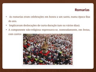 Romarias
• As romarias eram celebrações em honra a um santo, numa época fixa
do ano.
• Implicavam deslocações de curta duração (um ou vários dias).
• A componente não-religiosa expressava-se, nomeadamente, em festas,
com cantos e bailados tradicionais.
 