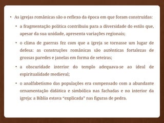 • As igrejas românicas são o reflexo da época em que foram construídas:
• a fragmentação política contribuiu para a diversidade do estilo que,
apesar da sua unidade, apresenta variações regionais;
• o clima de guerras fez com que a igreja se tornasse um lugar de
defesa: as construções românicas são autênticas fortalezas de
grossas paredes e janelas em forma de seteiras;
• a obscuridade interior do templo adequava-se ao ideal de
espiritualidade medieval;
• o analfabetismo das populações era compensado com a abundante
ornamentação didática e simbólica nas fachadas e no interior da
igreja: a Bíblia estava “explicada” nas figuras de pedra.
 